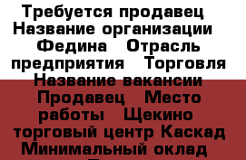 Требуется продавец › Название организации ­ Федина › Отрасль предприятия ­ Торговля › Название вакансии ­ Продавец › Место работы ­ Щекино, торговый центр Каскад › Минимальный оклад ­ 10 000 › Процент ­ 5 › Возраст от ­ 30 › Возраст до ­ 50 - Тульская обл. Работа » Вакансии   . Тульская обл.